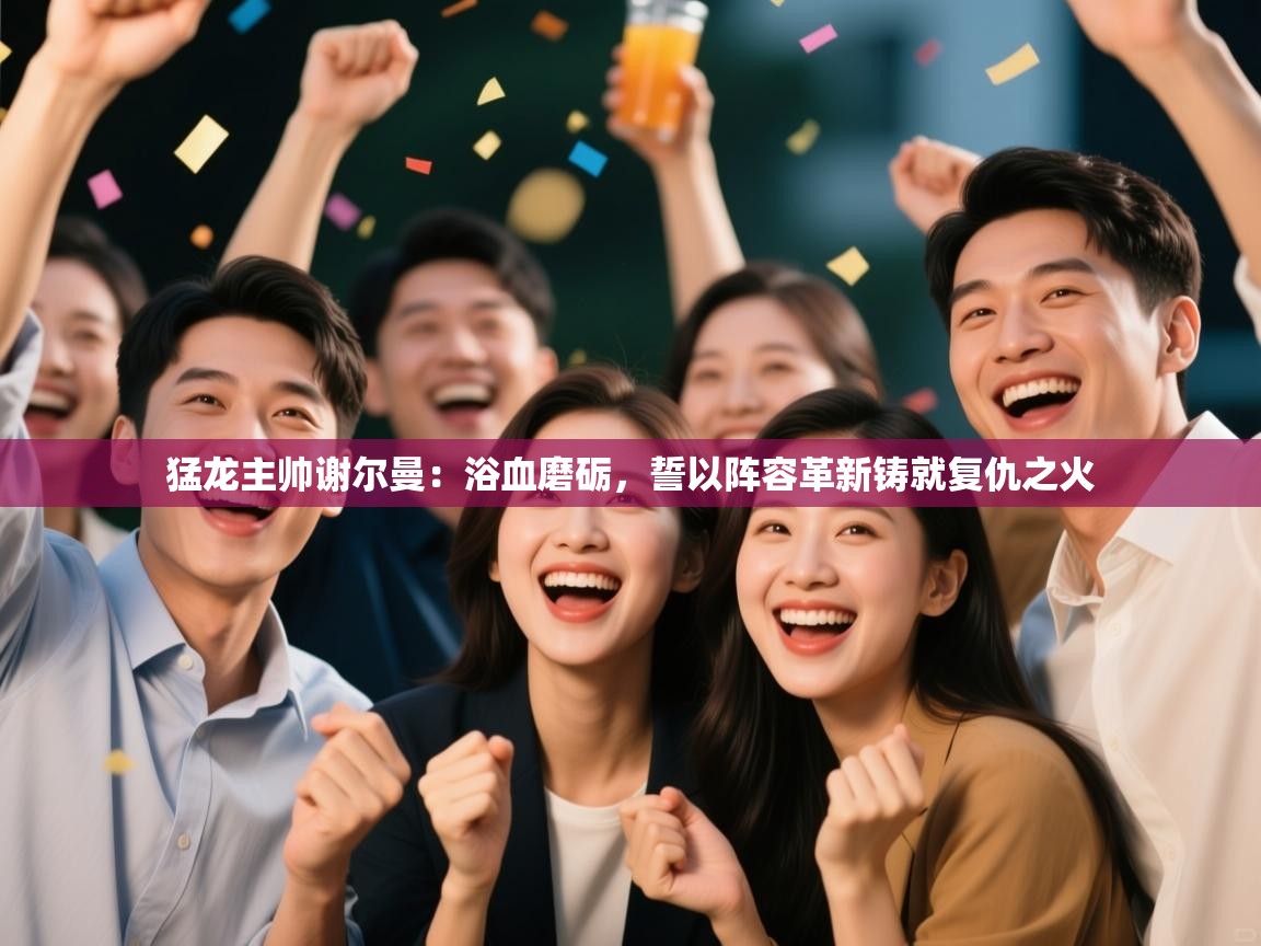 猛龙主帅谢尔曼:浴血磨砺,誓以阵容革新铸就复仇之火 第1张